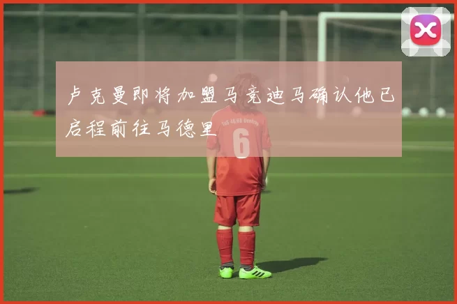卢克曼即将加盟马竞迪马确认他已启程前往马德里