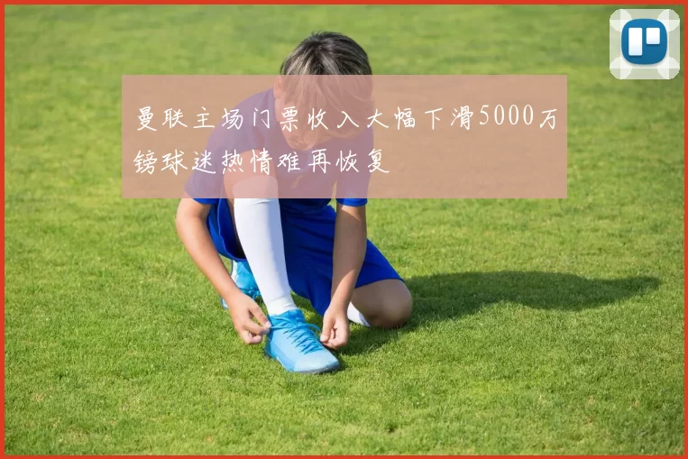 曼联主场门票收入大幅下滑5000万镑球迷热情难再恢复