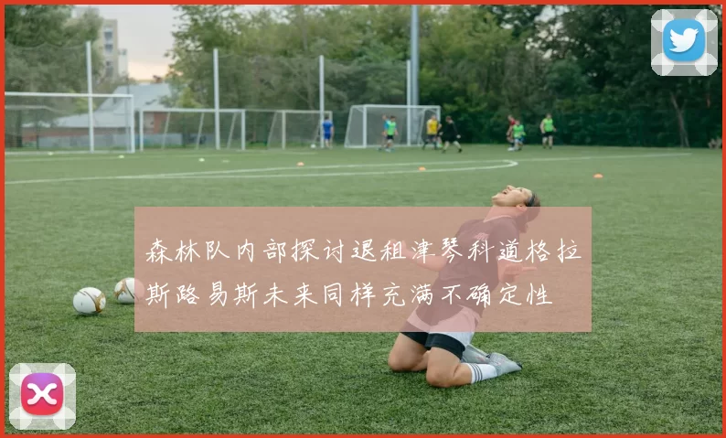 森林队内部探讨退租津琴科道格拉斯路易斯未来同样充满不确定性