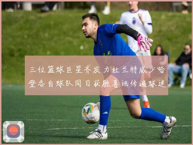 三位篮球巨星齐发力杜兰特威少哈登各自球队同日获胜喜讯传遍球迷圈