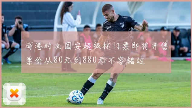 海港对决国安超级杯门票即将开售票价从80元到880元不容错过