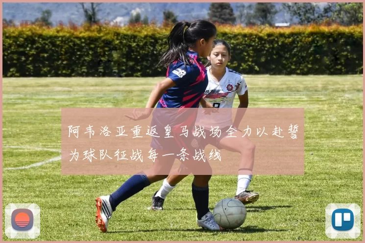 阿韦洛亚重返皇马战场全力以赴誓为球队征战每一条战线