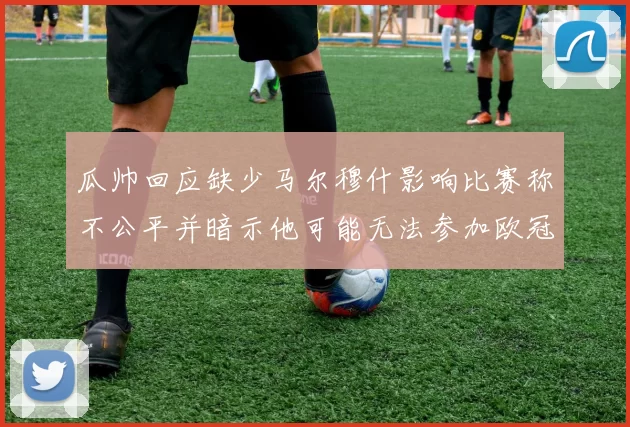 瓜帅回应缺少马尔穆什影响比赛称不公平并暗示他可能无法参加欧冠